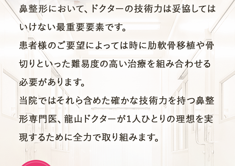 鼻整形において、ドクターの技術力は妥協してはいけない最重要要素です。患者様のご要望によっては時に肋軟骨移植や骨切りといった難易度の高い治療を組み合わせる必要があります。当院ではそれら含めた確かな技術力を持つ鼻整形専門医、龍山ドクターが1人ひとりの理想を実現するために全力で取り組みます。