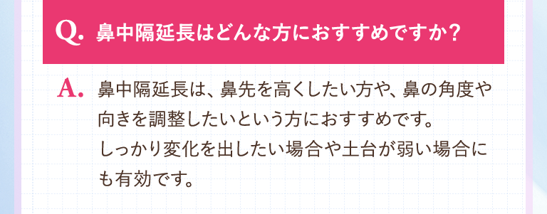 【Q.鼻中隔延長はどんな方におすすめですか？】A.鼻中隔延長は、鼻先を高くしたい方や、鼻の角度や向きを調整したいという方におすすめです。しっかり変化を出したい場合や土台が弱い場合にも有効です。