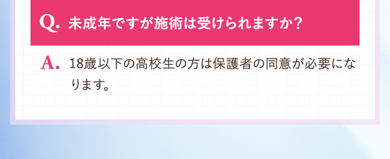 【Q.未成年ですが施術は受けられますか？】A.18歳以下の高校生の方は保護者の同意が必要になります。