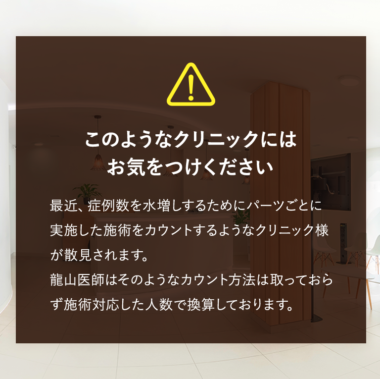 このようなクリニックにはお気をつけください｜最近、症例数を水増しするためにパーツごとに実施した施術をカウントするようなクリニック様が散見されます。龍山医師はそのようなカウント方法は取っておらず施術対応した人数で換算しております。