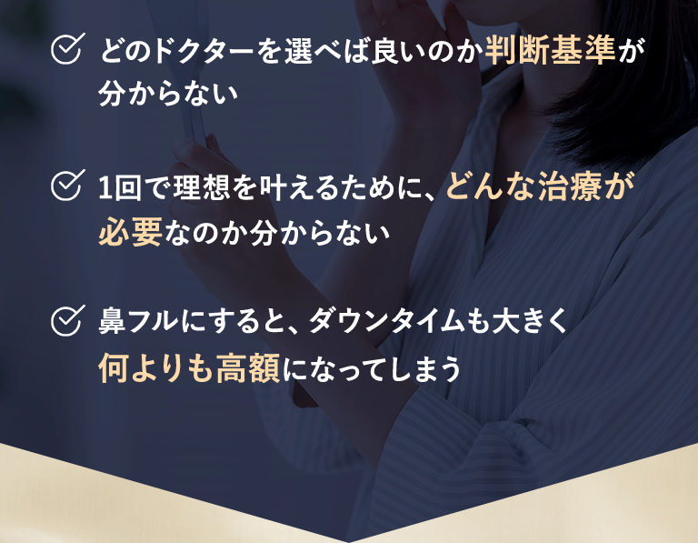・どのドクターを選べば良いのか判断基準が分からない｜・1回で理想を叶えるために、どんな治療が必要なのか分からない｜・鼻フルにすると、ダウンタイムも大きく何よりも高額になってしまう